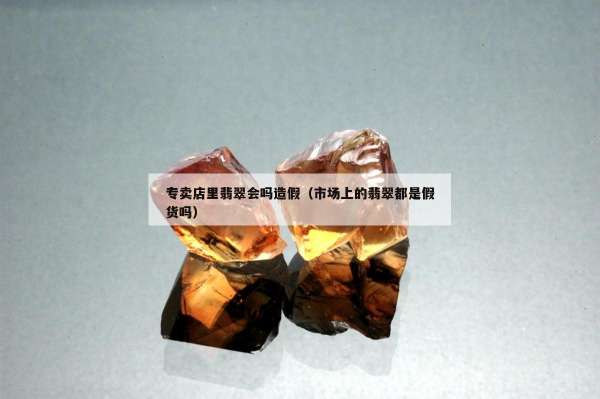 专卖店里翡翠会吗造假（市场上的翡翠都是假货吗）