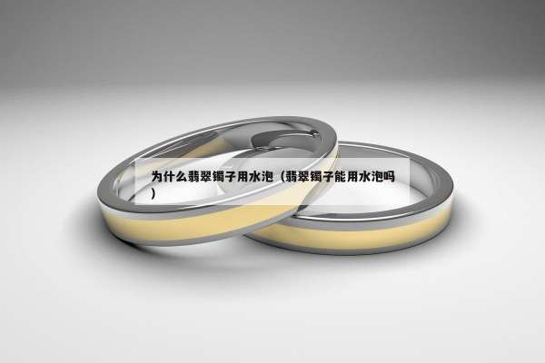 为什么翡翠镯子用水泡（翡翠镯子能用水泡吗）