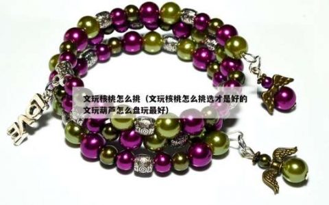 文玩核桃怎么挑（文玩核桃怎么挑选才是好的文玩葫芦怎么盘玩最好）