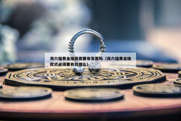 周六福黄金维修需要带发票吗（周六福黄金换款式必须要有收据么）