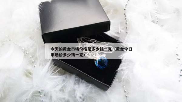 今天的黄金市场价格是多少钱一克（黄金今日市场价多少钱一克）