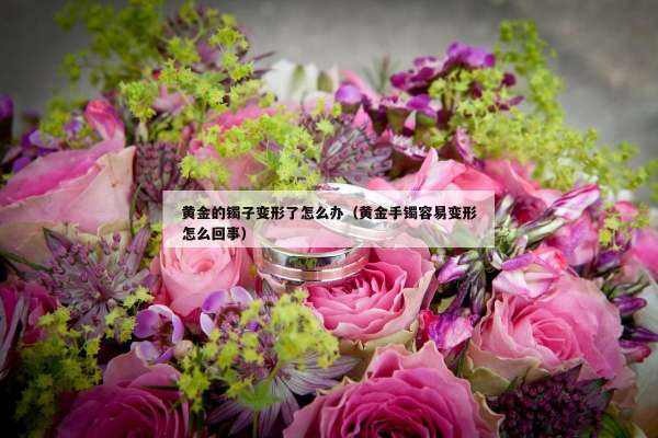 黄金的镯子变形了怎么办（黄金手镯容易变形怎么回事）
