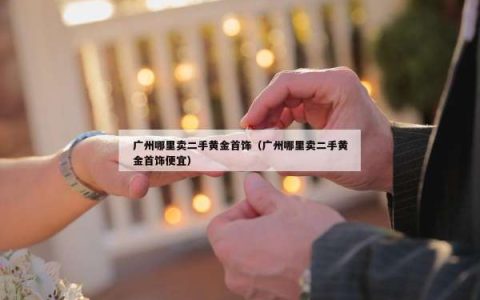 广州哪里卖二手黄金首饰（广州哪里卖二手黄金首饰便宜）