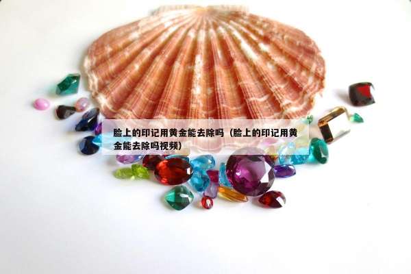 脸上的印记用黄金能去除吗（脸上的印记用黄金能去除吗视频）