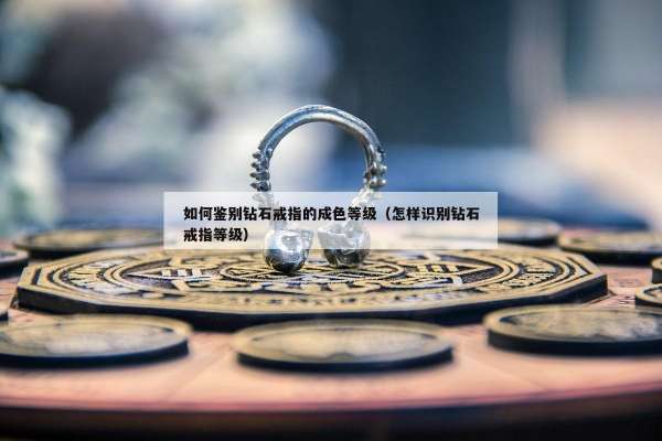 如何鉴别钻石戒指的成色等级（怎样识别钻石戒指等级）