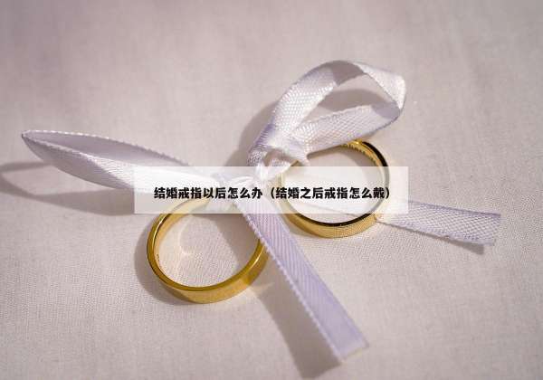 结婚戒指以后怎么办（结婚之后戒指怎么戴）