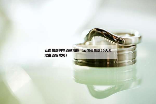 云南翡翠购物退款期限（云南买翡翠30天无理由退货攻略）