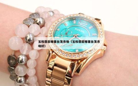 玉和翡翠哪里批发市场（玉和翡翠哪里批发市场好）