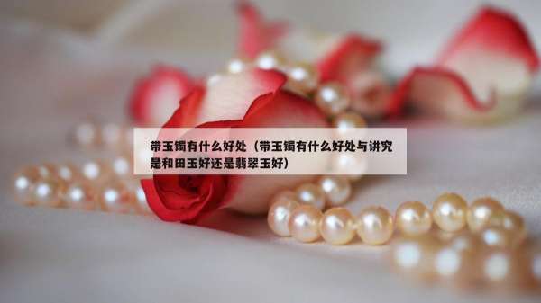 带玉镯有什么好处（带玉镯有什么好处与讲究是和田玉好还是翡翠玉好）