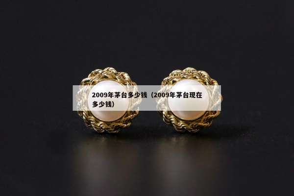009年茅台多少钱（2009年茅台现在多少钱）"