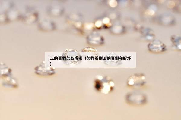 玉的真假怎么辨别（怎样辨别玉的真假和好坏）