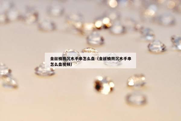 金丝楠阴沉木手串怎么盘（金丝楠阴沉木手串怎么盘视频）