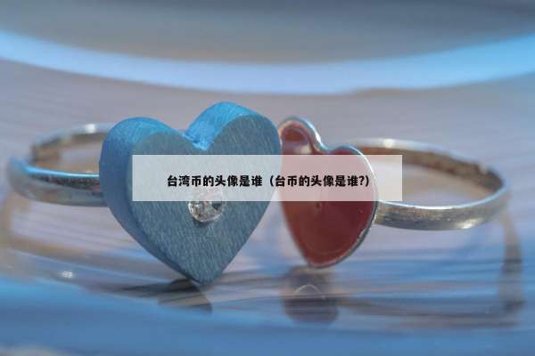 台湾币的头像是谁（台币的头像是谁?）
