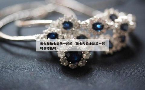 黄金和铂金能放一起吗（黄金和铂金能放一起吗会掉色吗）