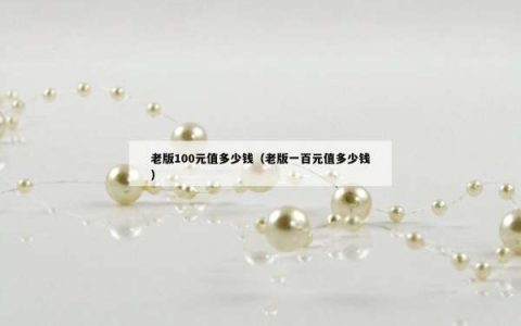 老版100元值多少钱（老版一百元值多少钱）