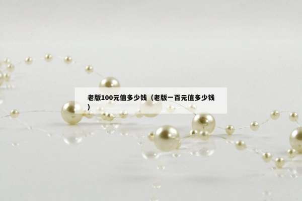 老版100元值多少钱（老版一百元值多少钱）