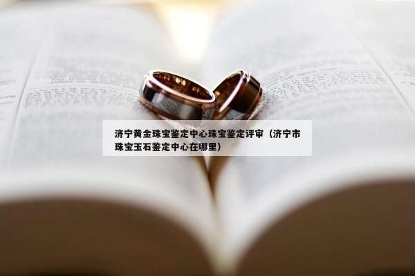 济宁黄金珠宝鉴定中心珠宝鉴定评审（济宁市珠宝玉石鉴定中心在哪里）