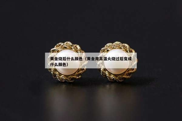 黄金烧后什么颜色（黄金用高温火烧过后变成什么颜色）