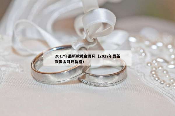 017年最新款黄金耳环（2017年最新款黄金耳环价格）"