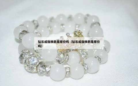 钻石戒指换新是原价吗（钻石戒指换新是原价吗）