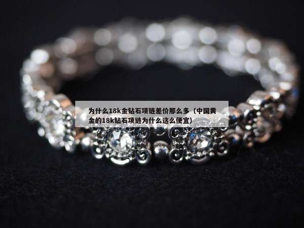 为什么18k金钻石项链差价那么多（中国黄金的18k钻石项链为什么这么便宜）