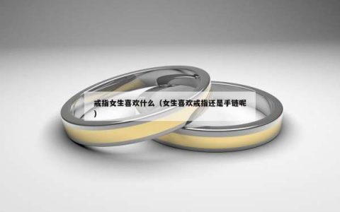 戒指女生喜欢什么（女生喜欢戒指还是手链呢）