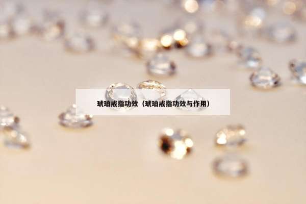 琥珀戒指功效（琥珀戒指功效与作用）