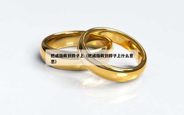 把戒指戴到脖子上（把戒指戴到脖子上什么意思）