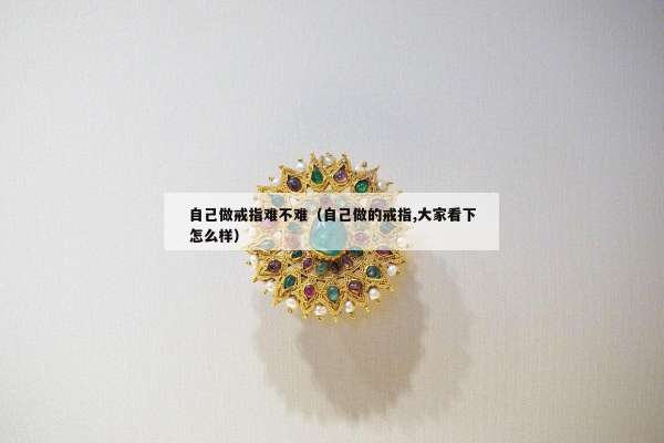 自己做戒指难不难（自己做的戒指,大家看下怎么样）