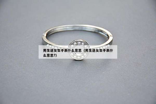 男生送女生手表什么意思（男生送女生手表什么意思?）