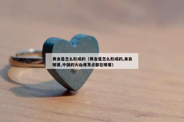 黄金是怎么形成的（黄金是怎么形成的,来自哪里,中国的火山爆发点都在哪里）