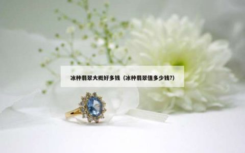 冰种翡翠大概好多钱（冰种翡翠值多少钱?）