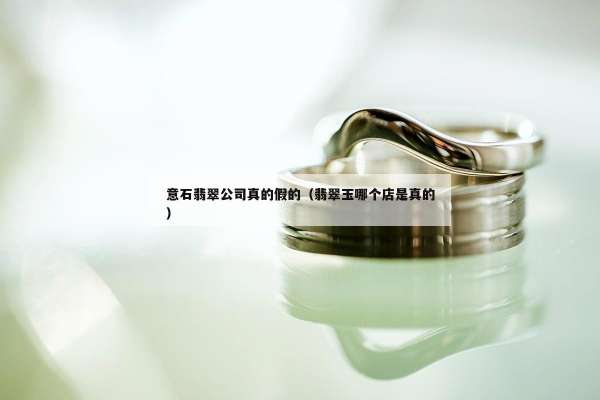 意石翡翠公司真的假的（翡翠玉哪个店是真的）