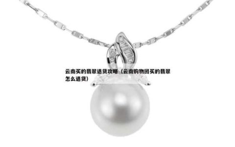 云南买的翡翠退货攻略（云南购物团买的翡翠怎么退货）