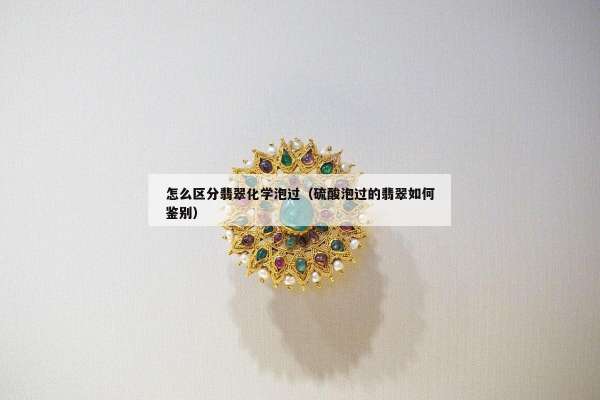 怎么区分翡翠化学泡过（硫酸泡过的翡翠如何鉴别）