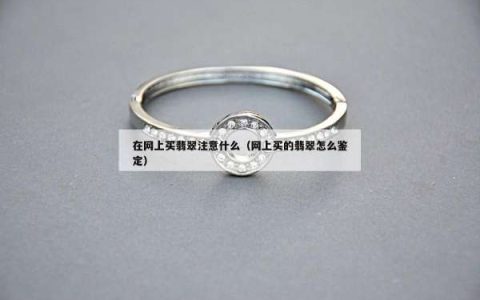 在网上买翡翠注意什么（网上买的翡翠怎么鉴定）