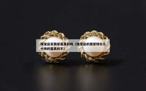 珠宝店买翡翠是真的吗（珠宝店的翡翠特价几十块的是真的不）