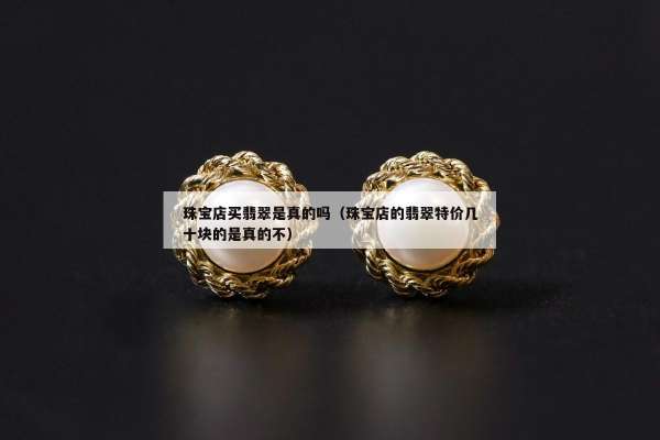 珠宝店买翡翠是真的吗（珠宝店的翡翠特价几十块的是真的不）