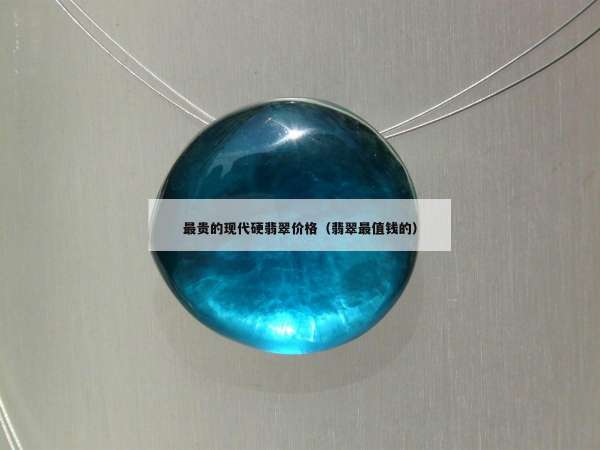 最贵的现代硬翡翠价格（翡翠最值钱的）