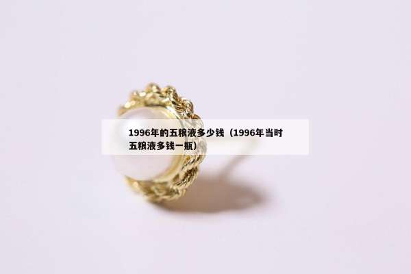 996年的五粮液多少钱（1996年当时五粮液多钱一瓶）"