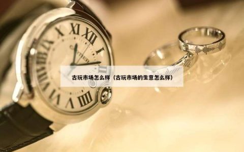 古玩市场怎么样（古玩市场的生意怎么样）