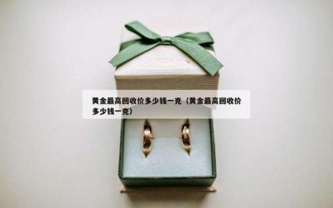 黄金最高回收价多少钱一克（黄金最高回收价多少钱一克）