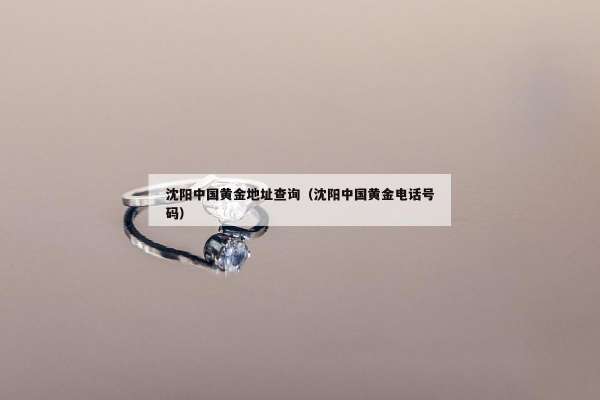 沈阳中国黄金地址查询（沈阳中国黄金电话号码）
