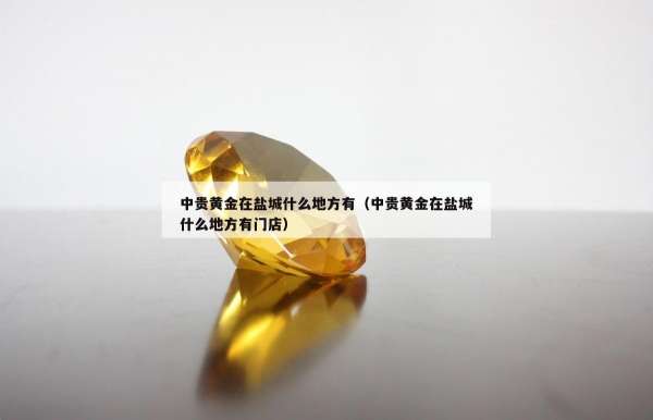 中贵黄金在盐城什么地方有（中贵黄金在盐城什么地方有门店）