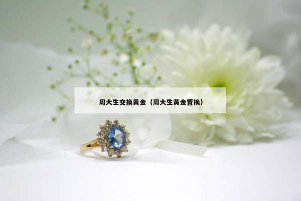 周大生交换黄金（周大生黄金置换）