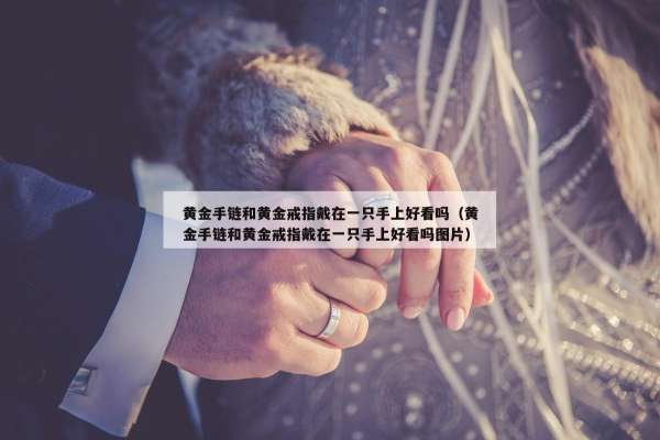 黄金手链和黄金戒指戴在一只手上好看吗（黄金手链和黄金戒指戴在一只手上好看吗图片）