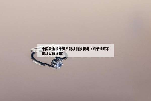 中国黄金银手镯不能以旧换新吗（银手镯可不可以以旧换新）
