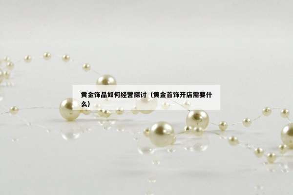 黄金饰品如何经营探讨（黄金首饰开店需要什么）