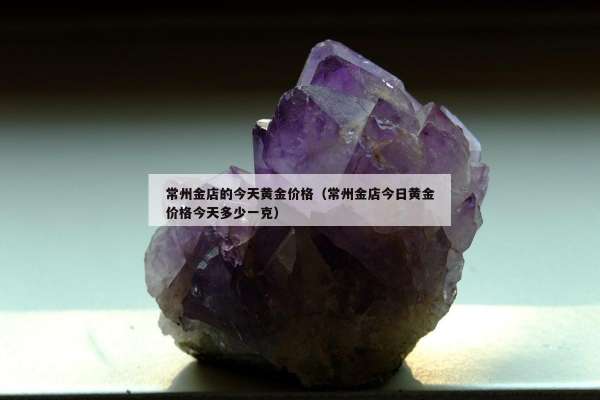 常州金店的今天黄金价格（常州金店今日黄金价格今天多少一克）
