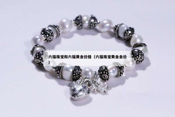 六福珠宝和六福黄金价格（六福珠宝黄金金价）